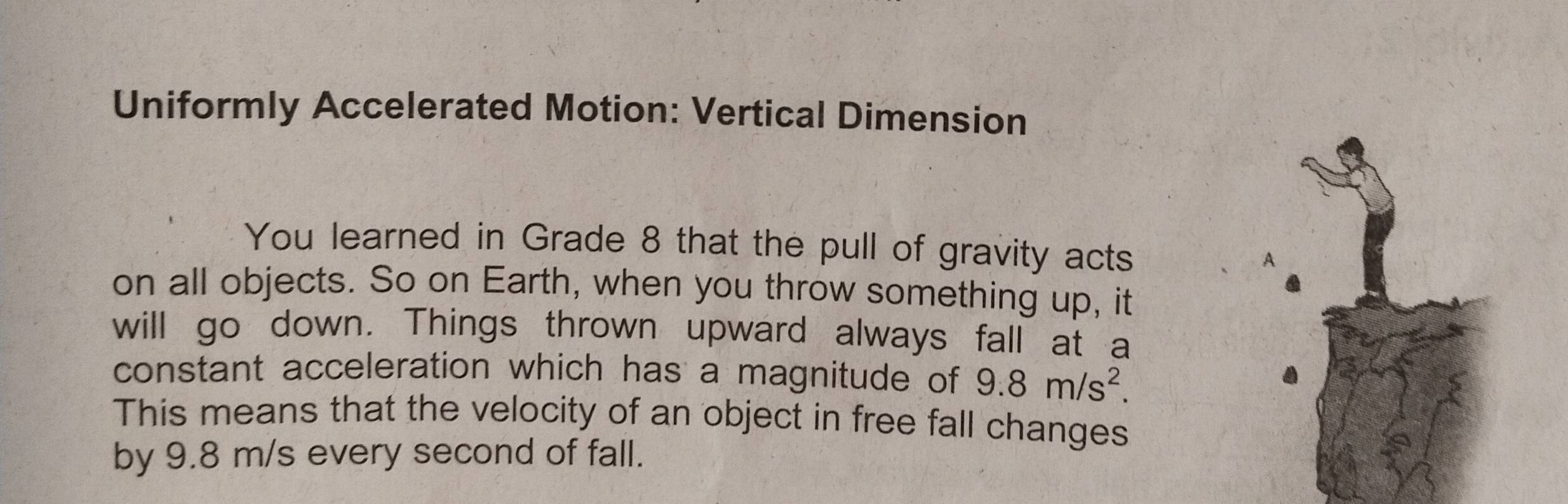 Uniformly Accelerated Motion: Vertical Dimension 
You learned in Grade 8 that the pull of gravity acts 
A 
on all objects. So on Earth, when you throw something up, it 
will go down. Things thrown upward always fall at a 
constant acceleration which has a magnitude of 9.8m/s^2. 
This means that the velocity of an object in free fall changes 
by 9.8 m/s every second of fall.