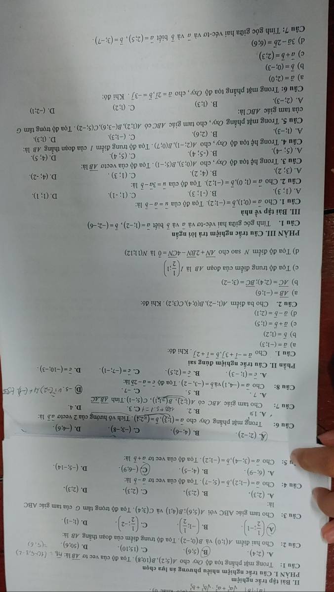 sqrt (a_1)^2+a_2^2· sqrt (b_1)^2+b_2^2
II. Bài tập trắc nghiệm
PHÀN I. Câu trấc nghiệm nhiều phương án lựa chọn
Câu 1: Trong mặt phẳng tọa độ Oxy cho A(5;2),B(10;8). Tọa độ của vec tơ overline ABla
A. (2;4). B. (5;6). C. (15;10). D. (50;6)
Câu 2: Cho hai điểm A(1;0) và B(0;-2). Tọa độ trung điểm của đoạn thắng AB làc
λ) ( 1/2 ;-1). B. (-1; 1/2 ). C. ( 1/2 ;-2). D. (1;-1).
Câu 3: Cho tam giác ABC với A(5;6);B(4;1) và C(3;4). Tọa độ trọng tâm G của tam giác ABC
là:
A. (2;3). B. (2;3). C. (2;3). D. (2;3).
Câu 4: Cho overline a=(-1;2),overline b=(5;-7). Tọa độ của vec tơ vector a-vector b là
A. (6;-9). B. (4;-5). (-6;9). D. (-5;-14).
5: Cho vector a=(3;-4),vector b=(-1;2) Tọa độ của vec tơ vector a+vector b là:
A (2;-2). B. (4;-6). C. (-3;-8). D. (-4;6).
Câu 6: Trong mặt phẳng Oxy cho vector a=(1;3),vector b=(-2;1). Tích vô hướng của 2 vecto à5 là:
A. 19 B. 2. 182+5.1=1C.3.
Câu 7: Cho tam giác ABC có A(1;2),B(-1;1),C(5;-1).Tính overline ABoverline AC D. 4.
A. 7 . B. 5 C. -7 . D-5
Câu 8: Cho vector a=(-4,1)vvector avector b=(-3,-2) Tọa dhat Qc=vector a-2vector b là:
A. overline c=(1;-3). B. overline c=(2;5). C. overline c=(-7;-1). D. overline c=(-10;-3).
Phần II. Câu trắc nghiệm đúng sai
Câu 1. Cho vector a=-vector i+3vector j,vector b=vector i+2vector j. Khi đó:
a) vector a=(-1;3)
b) vector b=(1;2)
c) vector a+vector b=(1;5)
d) vector a-vector b=(2;1)
Câu 2. Cho ba điểm A(1;-2),B(0;4),C(3;2). Khi đó:
a) overline AB=(-1;6)
b) overline AC=(2;4);overline BC=(3;-2)
c) Tọa độ trung điểm của đoạn AB là I( 1/2 ;1)
d) Tọa độ điểm N sao cho overline AN+2overline BN-4overline CN=overline 0 là N(11;12)
PHÀN III. Câu trắc nghiệm trả lời ngắn
Câu 1. Tính góc giữa hai véc-tơ và à và 5 biết vector a=(1;-2),vector b=(-2;-6)
III. Bài tập về nhà
Câu 1. Cho vector a=(0;1),vector b=(-1;2) Tọa độ của vector u=vector a-vector b là:
A. (1;3).
B. (-1;3). C. (1;-1). D. (1;1).
Câu 2. Cho vector a=(1;0),vector b=(-1;2). Tọa độ của vector u=3vector a-vector b là:
B. (4;2)
C. (1;3). D. (4;-2).
A. (3;2) overline AB) à:
Câu 3. Trong hệ tọa độ Oxy, cho A(0;3),B(5;-1). Tọa độ của vectơ
D. (4;5).
A. (5;-4).
B. (-5;4)
C. (5;4).
Câu 4. Trong hệ tọa độ Oxy , cho A(2;-1),B(0;7). Tọa độ trung điểm / của đoạn thẳng AB là:
B. (2;6).
C. (-1;3). D. (1;3).
A. (1;-3).. Tọa độ trọng tâm G
Câu 5. Trong mặt phẳng Oxy, cho tam giác ABC có A(1;2),B(-3;6),C(5;-2)
của tam giác ABC là: D. (-2;1)
A. (2;-3).
B. (1;3)
C. (1;2)
Câu 6: Trong mặt phẳng tọa độ Oxy , cho vector a=2vector i,vector b=-3vector j Khi đó:
a) vector a=(2;0)
b) vector b=(0;-3)
c) vector a+vector b=(2;3)
d) 3vector a-2vector b=(6;6)
Câu 7: Tính góc giữa hai véc-tơ và # và vector b biết vector a=(2;5),vector b=(3;-7).