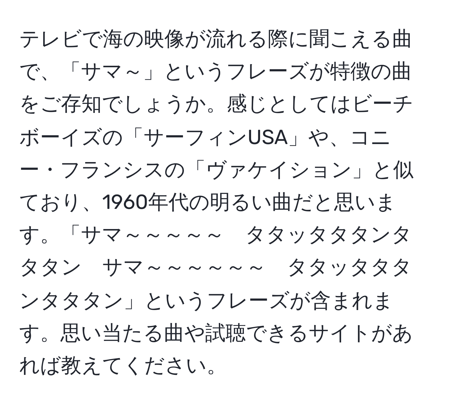 テレビで海の映像が流れる際に聞こえる曲で、「サマ～」というフレーズが特徴の曲をご存知でしょうか。感じとしてはビーチボーイズの「サーフィンUSA」や、コニー・フランシスの「ヴァケイション」と似ており、1960年代の明るい曲だと思います。「サマ～～～～～　タタッタタタンタタタン　サマ～～～～～～　タタッタタタンタタタン」というフレーズが含まれます。思い当たる曲や試聴できるサイトがあれば教えてください。