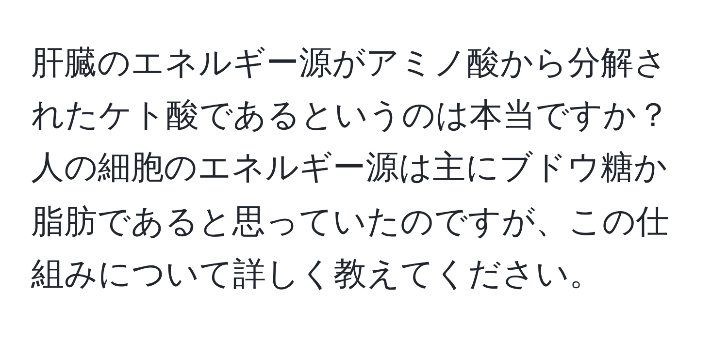 肝臓のエネルギー源がアミノ酸から分解されたケト酸であるというのは本当ですか？人の細胞のエネルギー源は主にブドウ糖か脂肪であると思っていたのですが、この仕組みについて詳しく教えてください。