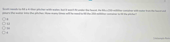 Scott needs to fll a 4-liter pitcher with water, but it won't ft under the faucet. He fills a 250-milliliter container with water from the faucet and
pours the water into the pitcher. How many times will he need to fll the 250-milliliter container to fll the pitcher?
8
12
16
4
3 Attempts Rem