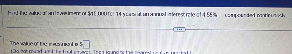 Find the value of an investment of $15,000 for 14 years at an annual interest rate of 4.55% compounded continuously. 
The value of the investment is $□. 
(Do not round until the final answer. Then round to the nearest cent as needed )