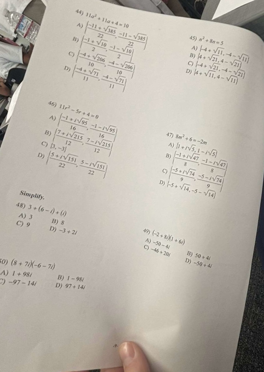 11a^2+11a+4=10
A)
B) | (-11+sqrt(385))/22 , (-11-sqrt(385))/22 | 45) n^2+8n=5
A)
C)   (-1+sqrt(10))/2 , (-1-sqrt(10))/2   -4+sqrt(11),-4-sqrt(11)
D)   (-4+sqrt(206))/10 , (-4-sqrt(206))/10 
B)
C) |4+sqrt(21),4-sqrt(21)|
  (-4+sqrt(71))/11 , (-4-sqrt(71))/11 
D)  4+sqrt(11),4-sqrt(11)  -4+sqrt(21),-4-sqrt(21)
46) 11r^2-5r+4=0
4) [ (-1+isqrt(95))/16 , (-1-isqrt(95))/16 ]
B)   (7+isqrt(215))/12 , (7-isqrt(215))/12  47) 8m^2+6=-2m
C)  3,-3
A)  1+isqrt(5),1-isqrt(5)
D)   (5+isqrt(151))/22 , (5-isqrt(151))/22 
B)   (-1+isqrt(47))/8 , (-1-isqrt(47))/8 
9 ( (-5+isqrt(74))/9 , (-5-isqrt(74))/9 )
D)  -5+sqrt(14),-5-sqrt(14)
Simplify.
48) 3+(6-i)+(i)
A) 3 B) 8
C) 9 D) -3+2i
49) (-2+8i)(1+6i) -50-4i
A)
9 -46+20i B) 50+4i
D)
50) (8+7i)(-6-7i) -50+4i
A) 1+98i B) 1-98i
) -97-14i D) 97+14i.9.