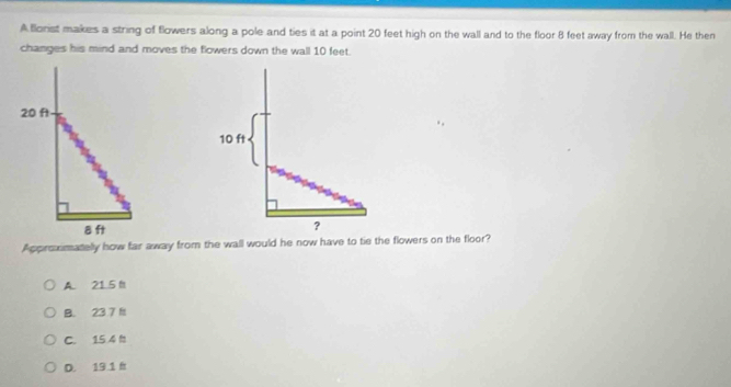 ABlorist makes a string of flowers along a pole and ties it at a point 20 feet high on the wall and to the floor 8 feet away from the wall. He then
changes his mind and moves the flowers down the wall 10 feet.
Approximatelly how far away from the wall would he now have to tie the flowers on the floor?
A. 21 5 f
B. 23 7 f
C. 15 4 h
D. 19.1 h