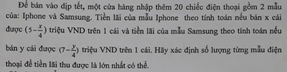 Để bán vào dịp tết, một cửa hàng nhập thêm 20 chiếc điện thoại gồm 2 mẫu 
của: Iphone và Samsung. Tiền lãi của mẫu Iphone theo tính toán nếu bán x cái 
được (5- x/4 ) triệu VND trên 1 cái và tiền lãi của mẫu Samsung theo tính toán nếu 
bán y cái được (7- y/4 ) triệu VND trên 1 cái. Hãy xác định số lượng từng mẫu điện 
thoại để tiền lãi thu được là lớn nhất có thể.