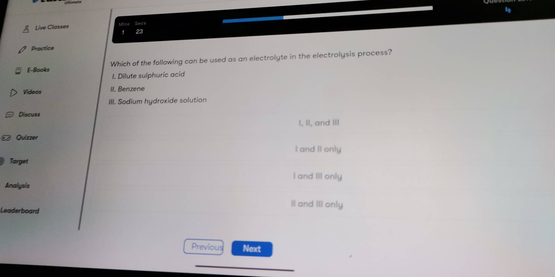 Live Classes Mins Secs
1 23
Practice
E-Books Which of the following can be used as an electrolyte in the electrolysis process?
I. Dilute sulphuric acid
Videos II. Benzene
III. Sodium hydroxide solution
Discuss
I, II, and III
Quizzer
I and II only
Target
I and III only
Analysis
II and III only
Leaderboard
Previous Next