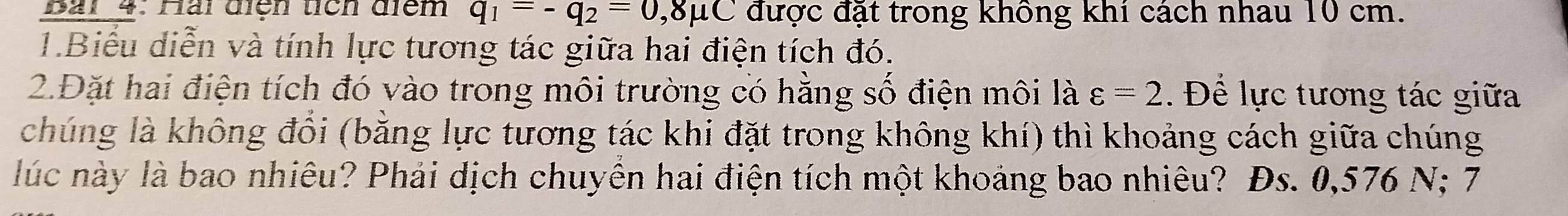 Bải 4: Hài điện tích điểm q_1=-q_2=0,8mu C được đặt trong không khí cách nhau 10 cm. 
1.Biểu diễn và tính lực tương tác giữa hai điện tích đó. 
2.Đặt hai điện tích đó vào trong môi trường có hằng số điện môi là varepsilon =2. Để lực tương tác giữa 
chúng là không đổi (bằng lực tương tác khi đặt trong không khí) thì khoảng cách giữa chúng 
lúc này là bao nhiêu? Phải dịch chuyên hai điện tích một khoảng bao nhiêu? Đs. 0,576 N; 7