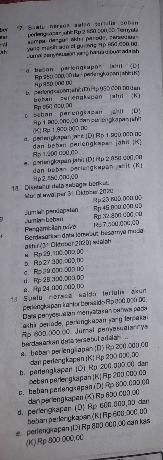 ber 17. Suatu neraca saldo tertulis beban
sar perlengkapan jahit Rp 2.850.000,00. Temyata
nal sampai dengan akhir periode, persediaan
ah yang masih ada di gudang Rp 950.000,00.
Jumal penyesuaian yang harus dibuat adalah
a. beban perlengkapan jahit (D)
Rp 950.000,00 dan perlengkapan jahit (K)
Rp 950.000,00
b. perlengkapan jahit (D) Rp 950.000,00 dan
beban perlengkapan jahit (K)
Rp 950.000,00
c. beban perlengkapan jahit (D)
Rp 1.900.000,00 dan perlengkapan jahit
(K) Rp 1.900.000,00
d. perlengkapan jahit (D) Rp 1.900.000,00
dan beban perlengkapan jahit (K)
Rp 1.900.000,00
e. perlengkapan jahit (D) Rp 2.850.000,00
dan beban perlengkapan jahit (K)
Rp 2.850.000,00
18. Diketahui data sebagai berikut:
Mod al awal per 31 Oktober 2020
Rp 23.600.000,00
Jumlah pendapatan Rp 45.800.000,00
. Jumlah beban Rp 32.800.000,00
Pengambilan prive Rp 7.500.000,00
r Berdasarkan data tersebut, besarnya modal
akhir (31 Oktober 2020) adalah ..
a. Rp 29.100.000,00
b. Rp 27.300.000,00
c. Rp 29.000.000,00
d. Rp 28.300.000,00
e. Rp 24.000.000,00
19. Suatu neraca saldo tertulis akun
perlengkapan kantor bersaldo Rp 800.000,00.
Data penyesuaian menyatakan bahwa pada
akhir periode, perlengkapan yang terpakai
Rp 600.000,00. Jurnal penyesuaiannya
berdasarkan data tersebut adalah ...
a. beban perlengkapan (D) Rp 200.000,00
dan perlengkapan (K) Rp 200.000,00
b. perlengkapan (D) Rp 200.000,00 dan
beban perlengkapan (K) Rp 200.000,00
c. beban perlengkapan (D) Rp 600.000,00
dan perlengkapan (K) Rp 600.000,00
d. perlengkapan (D) Rp 600.000,00 dan
beban perlengkapan (K) Rp 600.000,00
e perlengkapan (D) Rp 800.000,00 dan kas
(K) Rp 800.000,00