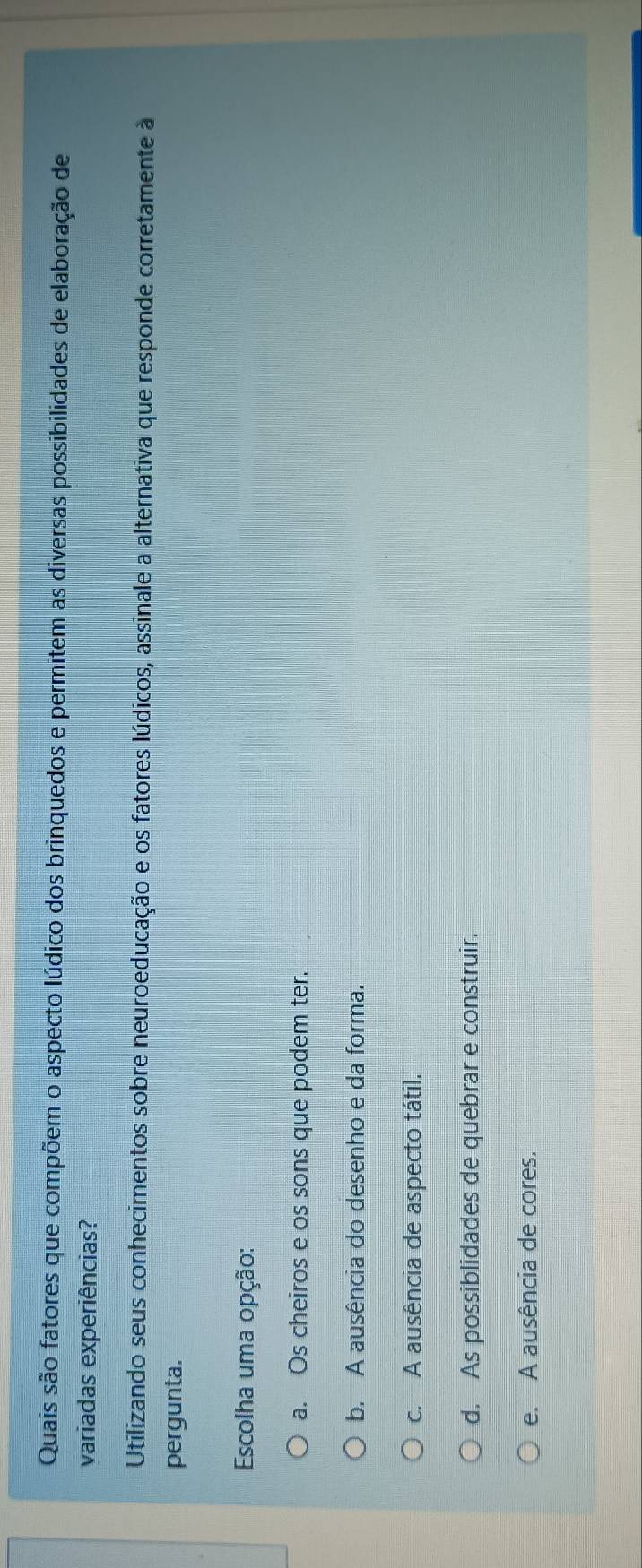 Quais são fatores que compõem o aspecto lúdico dos brinquedos e permitem as diversas possibilidades de elaboração de
variadas experiências?
Utilizando seus conhecimentos sobre neuroeducação e os fatores lúdicos, assinale a alternativa que responde corretamente à
pergunta.
Escolha uma opção:
a. Os cheiros e os sons que podem ter.
b. A ausência do desenho e da forma.
c. A ausência de aspecto tátil.
d. As possiblidades de quebrar e construir.
e. A ausência de cores.