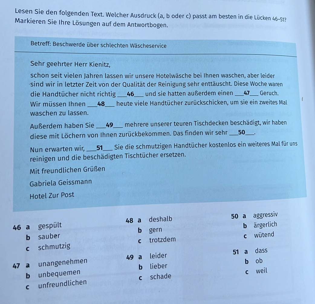 Lesen Sie den folgenden Text. Welcher Ausdruck (a, b oder c) passt am besten in die Lücken 46-51?
Markieren Sie Ihre Lösungen auf dem Antwortbogen.
* Betreff: Beschwerde über schlechten Wäscheservice
Sehr geehrter Herr Kienitz,
schon seit vielen Jahren lassen wir unsere Hotelwäsche bei Ihnen waschen, aber leider
sind wir in letzter Zeit von der Qualität der Reinigung sehr enttäuscht. Diese Woche waren
die Handtücher nicht richtig _ 46 _ und sie hatten außerdem einen __ 47 _ Geruch.
Wir müssen Ihnen _ 48 _ heute viele Handtücher zurückschicken, um sie ein zweites Mal
waschen zu lassen.
Außerdem haben Sie _ 49 _ mehrere unserer teuren Tischdecken beschädigt, wir haben
diese mit Löchern von Ihnen zurückbekommen. Das finden wir sehr ___ 50 _ ___.
Nun erwarten wir, _ 51 _ Sie die schmutzigen Handtücher kostenlos ein weiteres Mal für uns
reinigen und die beschädigten Tischtücher ersetzen.
Mit freundlichen Grüßen
Gabriela Geissmann
Hotel Zur Post
46 a gespült 48 a deshalb 50 a aggressiv
b sauber b gern b ärgerlich
c schmutzig c trotzdem c wütend
47 a unangenehmen 49 a leider 51 a dass
b lieber
b unbequemen b ob
c unfreundlichen c schade c weil