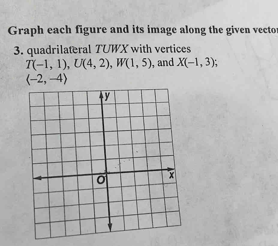 Graph each figure and its image along the given vector 
3. quadrilateral TUWX with vertices
T(-1,1), U(4,2), W(1,5) , and X(-1,3)
langle -2,-4rangle