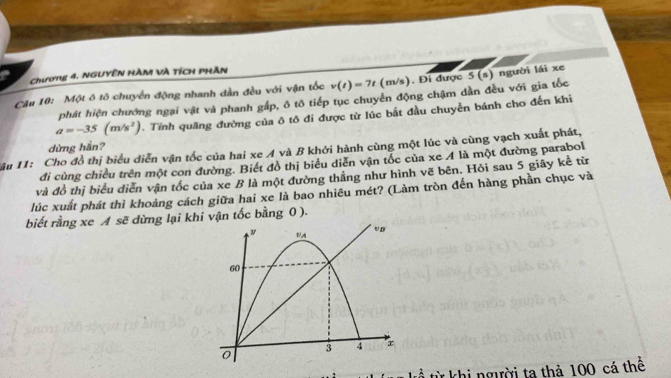 Chương 4, NGUYÊN HÀM VÀ TÍCH PHÂN 
Câu 10: Một ô tô chuyển động nhanh dần đều với vận tốc v(t)=7t (m/s). Đi được 5 (s) người lái xe 
phát hiện chướng ngại vật và phanh gấp, ô tô tiếp tục chuyển động chậm dần đều với gia tốc
a=-35(m/s^2). Tỉnh quãng đường của ô tô đi được từ lúc bắt đầu chuyền bánh cho đến khi 
dừng hắn? 
âu 11: Cho đồ thị biểu diễn vận tốc của hai xe A và B khởi hành cùng một lúc và cùng vạch xuất phát, 
đi cùng chiều trên một con đường. Biết đồ thị biểu diễn vận tốc của xe A là một đường parabol 
và đồ thị biểu diễn vận tốc của xe B là một đường thăng như hình vẽ bên. Hỏi sau 5 giây kể từ 
lúc xuất phát thì khoảng cách giữa hai xe là bao nhiêu mét? (Làm tròn đến hàng phần chục và 
biết rằng xe A sẽ dừng lại khi vận tốc bằng 0 ). 
VA
vn
60
3 4 a
0
t từ khi người ta thả 100 cá thể