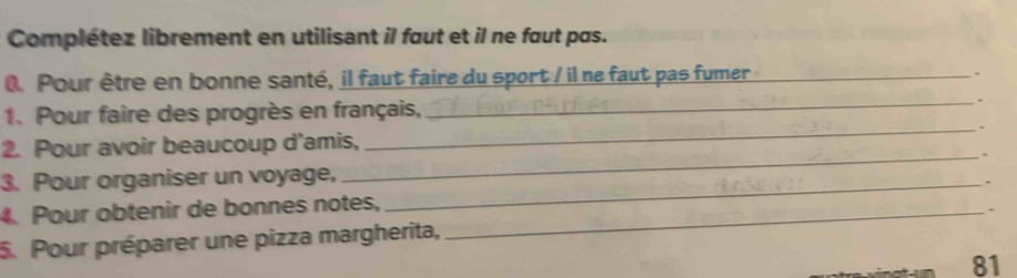 Complétez librement en utilisant il faut et il ne faut pas. 
0. Pour être en bonne santé, il faut faire du sport / il ne faut pas fumer_ 
- 
1. Pour faire des progrès en français, _- 
2. Pour avoir beaucoup d'amis, _= 
3. Pour organiser un voyage, 
_ 
4. Pour obtenir de bonnes notes, __- 
- 
5. Pour préparer une pizza margherita, 
81