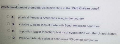 Which development prompted US intervention in the 1973 Chilean coup?
A. physical threats to Americans living in the country
B. a desire to open lines of trade with South American countries
C. opposition leader Pinochet's history of cooperation with the United States
D. President Allende's plan to nationalize US-owned companies