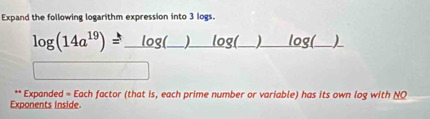 Expand the following logarithm expression into 3 logs. 
_ log (14a^(19))=_ log (_ )_ log (_ )_ log  
_ 
(□)° -3x^2 □  
** Expanded = Each factor (that is, each prime number or variable) has its own log with NQ 
Exponents inside.