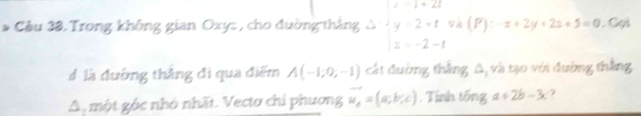 Cầu 38. Trong không gian Oxy : , cho đường thắng Delta =beginvmatrix 1&1&2 4&2&1 2&-2&-1endvmatrix i^ (P):-x+2y+2z+5=0 Cọi 
# là đường thẳng đi qua điểm A(-1;0;-1) cát đường thắng A, và tạo với đường thắng 
A một góc nhỏ nhất. Vectơ chi phương vector u_e=(a,b,c) , Tính tổng a+2b-3c 7