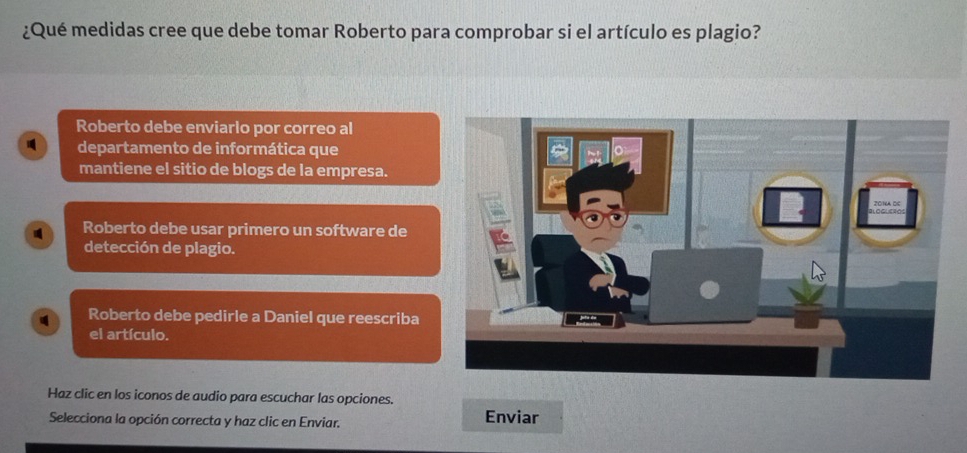 ¿Qué medidas cree que debe tomar Roberto para comprobar si el artículo es plagio?
Roberto debe enviarlo por correo al
departamento de informática que
mantiene el sitio de blogs de la empresa.
Roberto debe usar primero un software de
detección de plagio.
Roberto debe pedirle a Daniel que reescriba
el artículo.
Haz clic en los iconos de audio para escuchar las opciones.
Selecciona la opción correcta y haz clic en Enviar. Enviar