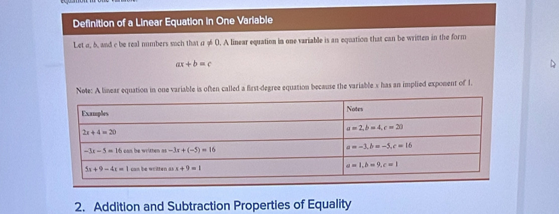 Definition of a Linear Equation in One Variable
Let a b. and c be real numbers such that a!= 0. A linear equation in one variable is an equation that can be written in the form
ax+b=c
D
Note: A linear equation in one variable is often called a first-degree equation because the variable x has an implied exponent of 1.
2. Addition and Subtraction Properties of Equality