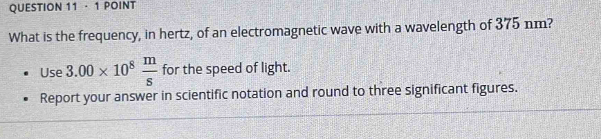 · 1 POINT 
What is the frequency, in hertz, of an electromagnetic wave with a wavelength of 375 nm? 
Use 3.00* 10^8 m/s  for the speed of light. 
Report your answer in scientific notation and round to three significant figures.