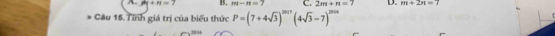 A. m+n=7 B. m-n=7 C. 2m+n=7 D. m+2n=7. 
Câu 15. Tỉnh giá trị của biểu thức P=(7+4sqrt(3))^2017(4sqrt(3)-7)^2016