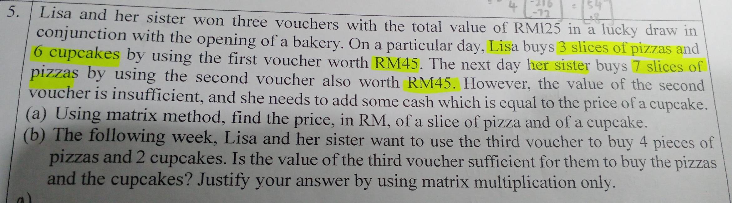 Lisa and her sister won three vouchers with the total value of RM125 in a lucky draw in 
conjunction with the opening of a bakery. On a particular day, Lisa buys 3 slices of pizzas and
6 cupcakes by using the first voucher worth RM45. The next day her sister buys 7 slices of 
pizzas by using the second voucher also worth RM45. However, the value of the second 
voucher is insufficient, and she needs to add some cash which is equal to the price of a cupcake. 
(a) Using matrix method, find the price, in RM, of a slice of pizza and of a cupcake. 
(b) The following week, Lisa and her sister want to use the third voucher to buy 4 pieces of 
pizzas and 2 cupcakes. Is the value of the third voucher sufficient for them to buy the pizzas 
and the cupcakes? Justify your answer by using matrix multiplication only.