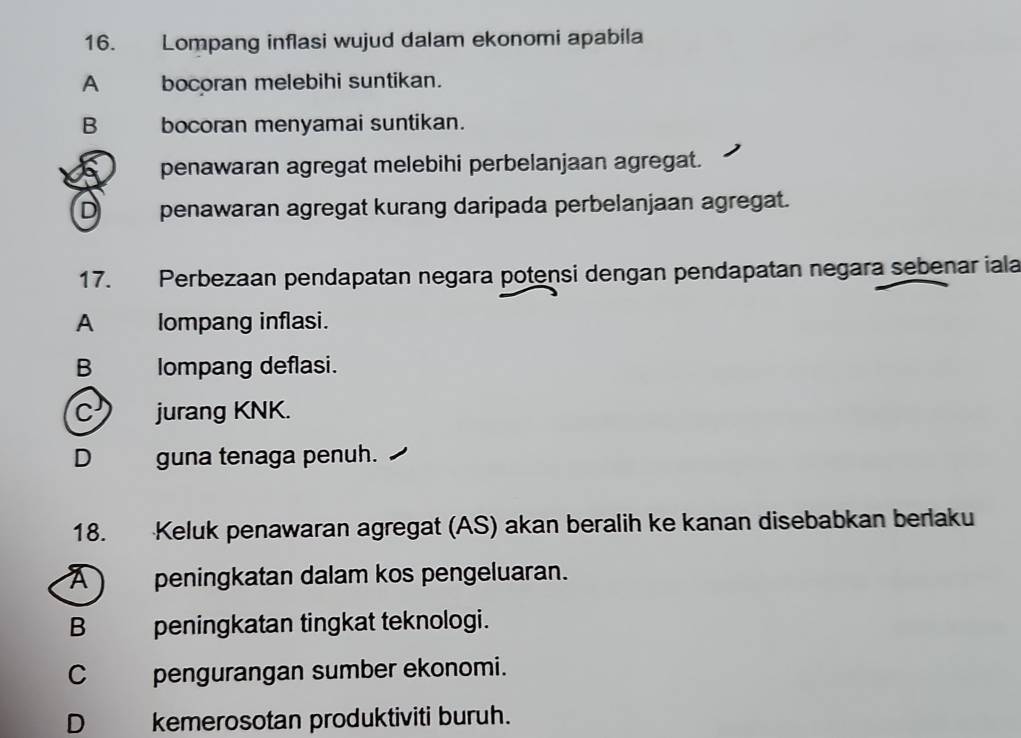 Lompang inflasi wujud dalam ekonomi apabila
A bocoran melebihi suntikan.
B bocoran menyamai suntikan.
penawaran agregat melebihi perbelanjaan agregat.
D penawaran agregat kurang daripada perbelanjaan agregat.
17. Perbezaan pendapatan negara potensi dengan pendapatan negara sebenar iala
A Iompang inflasi.
B lompang deflasi.
C jurang KNK.
D guna tenaga penuh.
18. Keluk penawaran agregat (AS) akan beralih ke kanan disebabkan berlaku
A peningkatan dalam kos pengeluaran.
B peningkatan tingkat teknologi.
C_ pengurangan sumber ekonomi.
D kemerosotan produktiviti buruh.