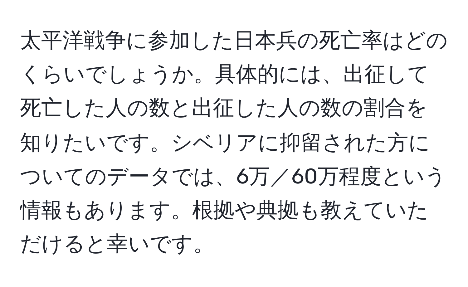 太平洋戦争に参加した日本兵の死亡率はどのくらいでしょうか。具体的には、出征して死亡した人の数と出征した人の数の割合を知りたいです。シベリアに抑留された方についてのデータでは、6万／60万程度という情報もあります。根拠や典拠も教えていただけると幸いです。