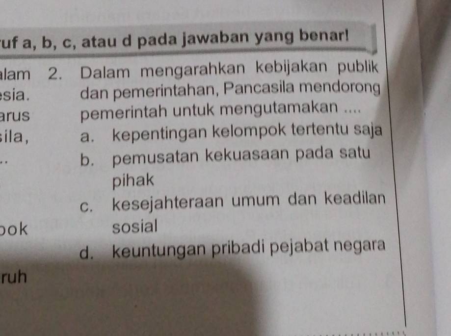 uf a, b, c, atau d pada jawaban yang benar!
lam 2. Dalam mengarahkan kebijakan publik
sia. dan pemerintahan, Pancasila mendorong
arus pemerintah untuk mengutamakan ....
sila, a. kepentingan kelompok tertentu saja
. .
b. pemusatan kekuasaan pada satu
pihak
c. kesejahteraan umum dan keadilan
bok sosial
d. keuntungan pribadi pejabat negara
ruh