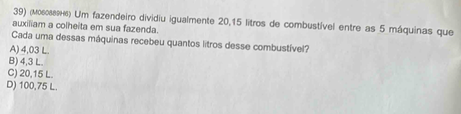 (M060889H6) Um fazendeiro dividiu igualmente 20,15 litros de combustível entre as 5 máquinas que
auxiliam a colheita em sua fazenda.
Cada uma dessas máquinas recebeu quantos litros desse combustível?
A) 4,03 L.
B) 4,3 L.
C) 20,15 L.
D) 100,75 L.