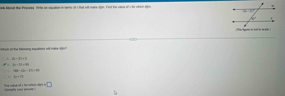 ink About the Process Write an equation in terms of x that will make d||m. Find the value of x for which d||m. 
(The figure is not to scale.
Which of the following equations will make d]]m?
A. 2x-21=3
B. 2x-21=93
C. 180-(2x-21)=93
D. 2x=72
The value of x for which d|]m is □
(Simplify your answer.)