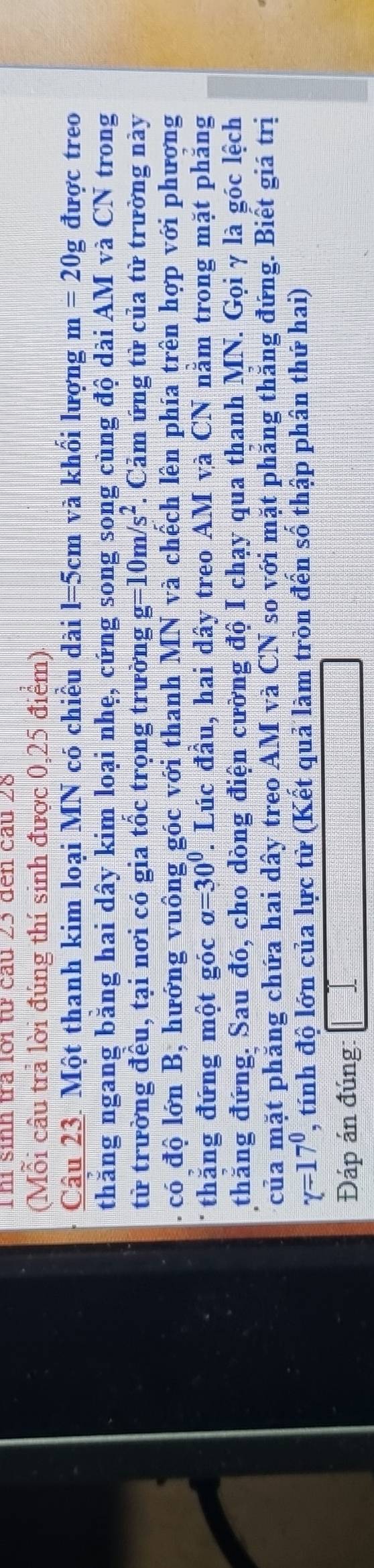 hí sinh tra lới tư câu 23 đến câu 28 
(Mỗi câu trả lời đúng thí sinh được 0, 25 điểm) 
Câu 23. Một thanh kim loại MN có chiều dài l=5cm và khổi lượng m=20g được treo 
thăng ngang bằng hai dây kim loại nhẹ, cứng song song cùng độ dài AM và CN trong 
từ trường đều, tại nơi có gia tồc trọng trường g=10m/s^2. Cảm ứng từ của từ trường này 
có độ lớn B, hướng vuồng góc với thanh MN và chếch lên phía trên hợp với phương 
thắng đứng một góc a=30°. Lúc đầu, hai dây treo AM và CN năm trong mặt phăng 
thắng đứng. Sau đó, cho dòng điện cường độ I chạy qua thanh MN. Gọi γ là góc lệch 
của mặt phăng chứa hai dây treo AM và CN so với mặt phăng thăng đứng. Biết giá trị
gamma =17^0 , tính độ lớn của lực từ (Kết quả làm tròn đến số thập phân thứ hai) 
Đáp án đúng: