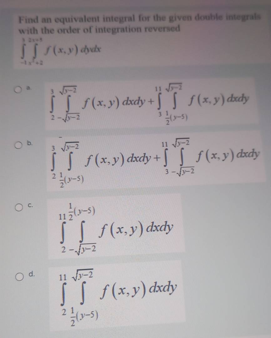 Find an equivalent integral for the given double integrals
with the order of integration reversed
∈tlimits _-1,x^2+2∈tlimits _x^2+2^2x+5f(x,y)dydx
a. ∈tlimits _2^(3∈tlimits _(j=2)^(sqrt(r-2))f(x,y)dxdy+∈tlimits _frac 3)2^11∈tlimits _(j=5)^(sqrt(r-2))f(x,y)dxdy
b. ∈tlimits _2^(3∈tlimits _(j=5)^(sqrt(5-2))f(x,y)dxdy+∈tlimits _3-sqrt r^2)^11-sqrt(r^2)f(x,y)dxdy
C. ∈tlimits _2-sqrt(j^(-2))^11 1/2 (y-5)f(x,y)dxdy
d. ∈tlimits _2^((11)∈tlimits _j^(sqrt(r^2)))f(x,y)dxdy