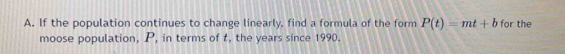 If the population continues to change linearly, find a formula of the form P(t)=mt+b for the 
moose population, P, in terms of t, the years since 1990.