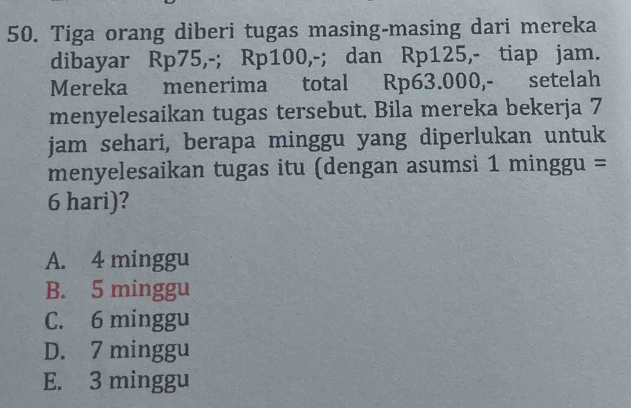 Tiga orang diberi tugas masing-masing dari mereka
dibayar Rp75,-; Rp100,-; dan Rp125,- tiap jam.
Mereka menerima total Rp63.000,- setelah
menyelesaikan tugas tersebut. Bila mereka bekerja 7
jam sehari, berapa minggu yang diperlukan untuk
menyelesaikan tugas itu (dengan asumsi 1 minggu =
6 hari)?
A. 4 minggu
B. 5 minggu
C. 6 minggu
D. 7 minggu
E. 3 minggu