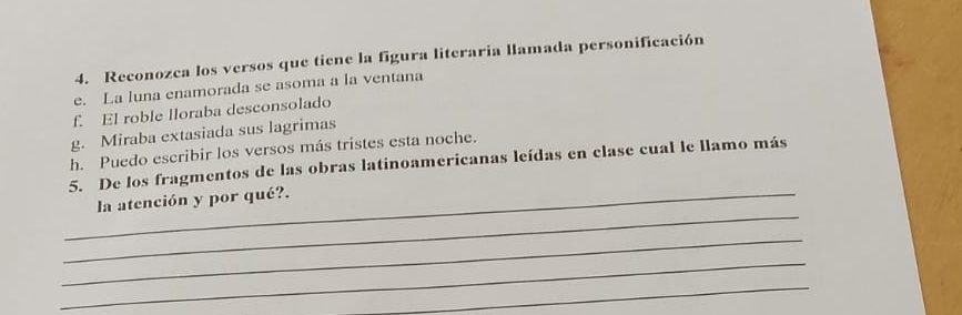 Reconozca los versos que tiene la figura literaria llamada personificación 
e. La luna enamorada se asoma a la ventana 
f. El roble lloraba desconsolado 
g. Miraba extasiada sus lagrimas 
h. Puedo escribir los versos más tristes esta noche. 
5. De los fragmentos de las obras latinoamericanas leídas en clase cual le llamo más 
_ 
_la atención y por qué?. 
_ 
_ 
_