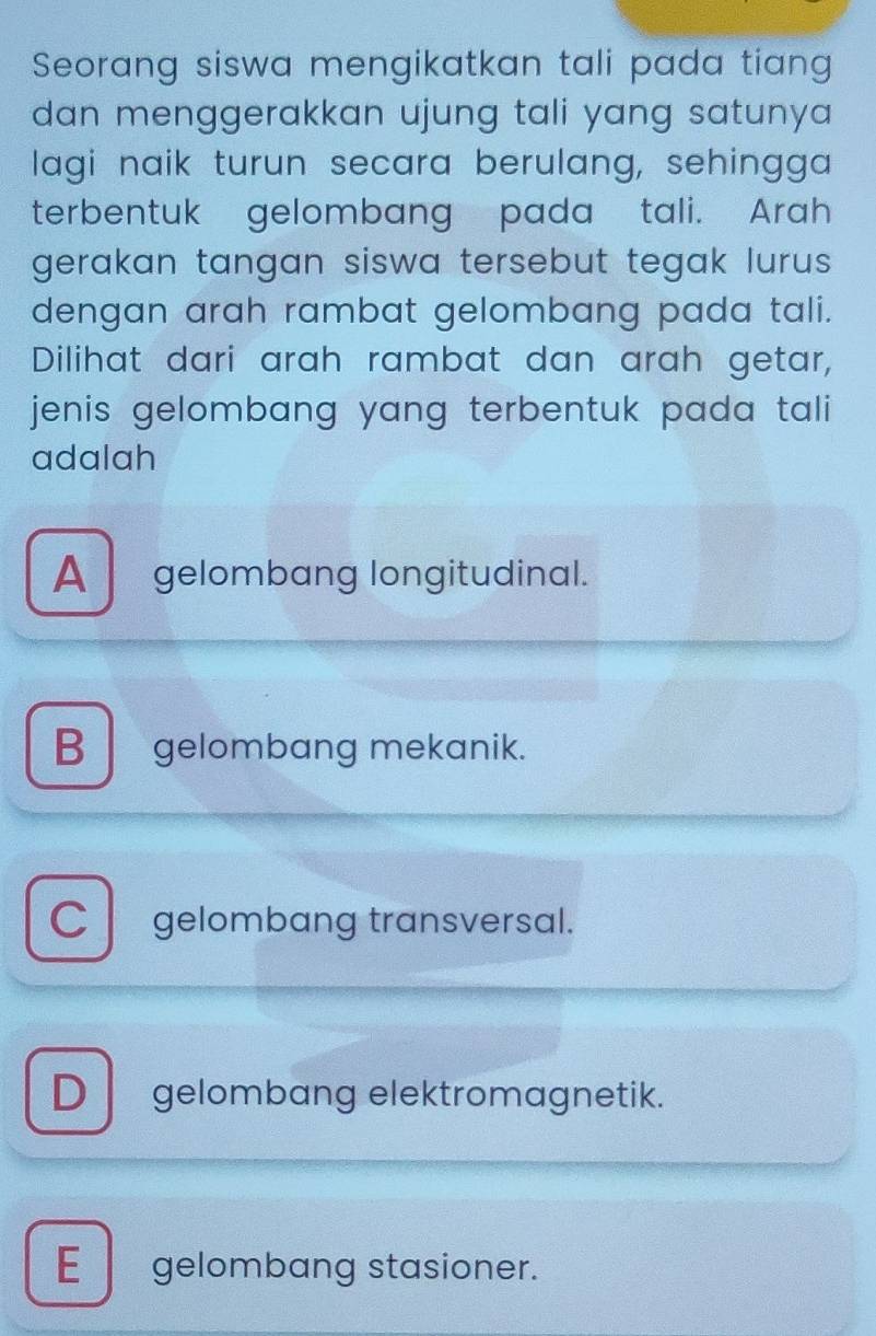 Seorang siswa mengikatkan tali pada tiang
dan menggerakkan ujung tali yang satunya .
lagi naik turun secara berulang, sehingga
terbentuk gelombang pada tali. Arah
gerakan tangan siswa tersebut tegak lurus.
dengan arah rambat gelombang pada tali.
Dilihat dari arah rambat dan arah getar,
jenis gelombang yang terbentuk pada tali 
adalah
A gelombang longitudinal.
B gelombang mekanik.
C gelombang transversal.
D gelombang elektromagnetik.
E gelombang stasioner.