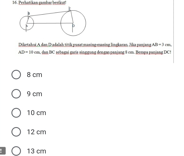 Perhatikan gambar berikut!
Diketahui A dan D adalah titik pusat masing-masing lingkaran. Jika panjang AB=3cm,
AD=10cm , dan BC sebagai garis singgung dengan panjang 8 cm. Berapa panjang DC!
8 cm
9 cm
10 cm
12 cm
13 cm