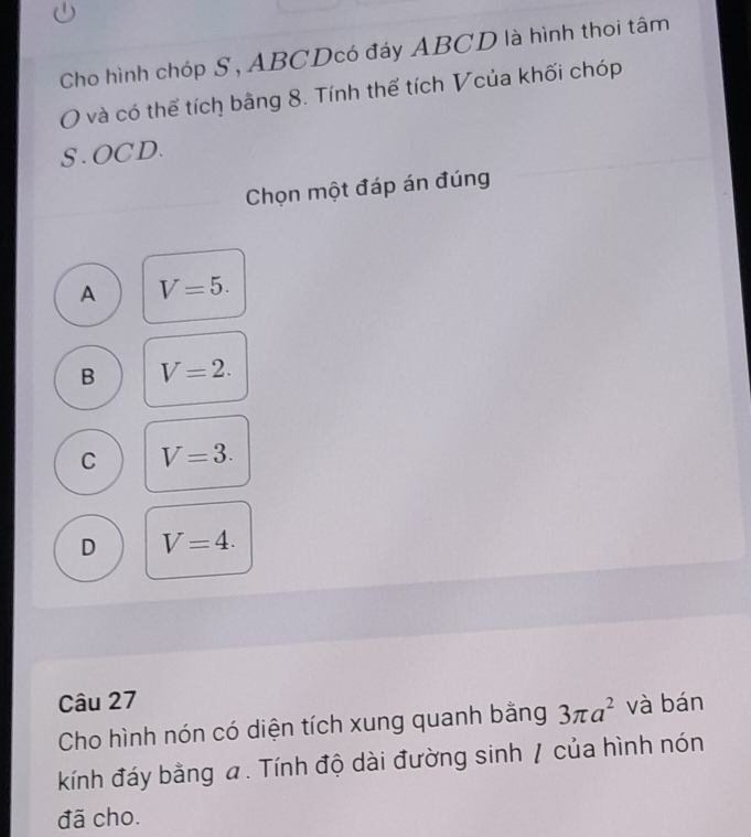 Cho hình chóp S, ABCDcó đáy ABCD là hình thoi tâm
và có thể tích bằng 8. Tính thể tích Vcủa khối chóp
S . OCD.
Chọn một đáp án đúng
A V=5.
B V=2.
C V=3.
D V=4. 
Câu 27 và bán
Cho hình nón có diện tích xung quanh bằng 3π a^2
kính đáy bằng a. Tính độ dài đường sinh / của hình nón
đã cho.