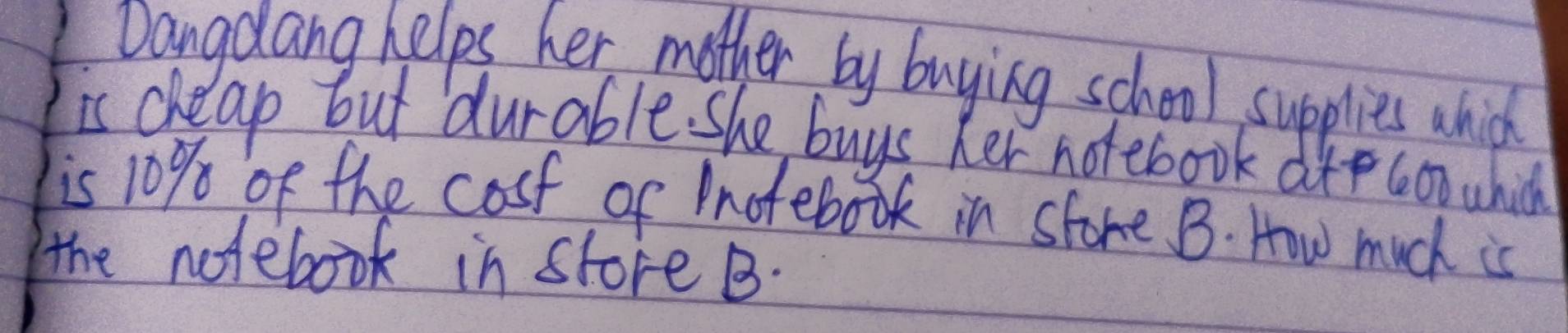 Dangdang helps her mother by buying school supplies which 
is cheap but durable. she buys her notebook dtp con which 
is 10% of the cosf of Inotebook in store B. How much is 
the notebook in store B.