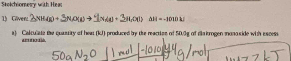 Stoichiometry with Heat 
1) Given: _ _2NH_3(g)+ _  N_2O(g)to _  N_2(g)+ _  3H₂O(l) ΔH = -1010 kJ
a) Calculate the quantity of heat (kJ) produced by the reaction of 50.0g of dinitrogen monoxide with excess 
ammonia.