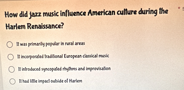 How did jazz music influence American culture during the
Harlem Renaissance?
It was primarily popular in rural areas
It incorporated traditional European classical music
It introduced syncopated rhythms and improvisation
It had little impact outside of Harlem