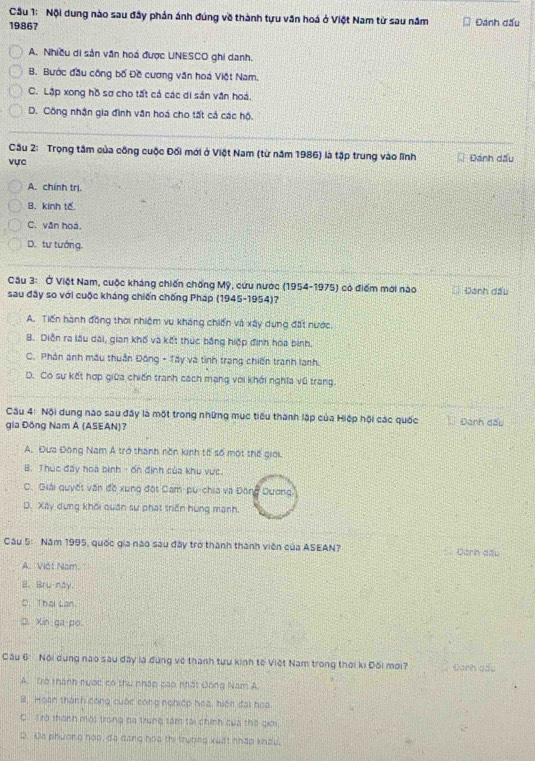 Nội dung nào sau đây phản ánh đúng về thành tựu văn hoá ở Việt Nam từ sau năm
1986? Đánh đấu
A. Nhiều di sản văn hoá được UNESCO ghi danh.
B. Bước đầu công bố Đề cương văn hoá Việt Nam.
C. Lập xong hồ sơ cho tất cả các di sản văn hoá.
D. Công nhận gia đình văn hoá cho tất cả các hộ.
Cầu 2: Trọng tâm của công cuộc Đối mới ở Việt Nam (từ năm 1986) là tập trung vào lĩnh
vực Đánh dấu
A. chính trị.
B. kinh tế
C. văn hoá.
D. tư tướng.
Câu 3: Ở Việt Nam, cuộc kháng chiến chống Mỹ, cứu nước (1954-1975) có điểm mới nào Danh đấu
sau đây so với cuộc kháng chiến chống Pháp (1945-1954)?
A. Tiến hành đồng thời nhiệm vu kháng chiến và xây dụng đất nước.
B. Diễn ra lâu dài, gian khố và kết thúc bằng hiệp định hoa bình.
C. Phản anh mẫu thuận Đông - Tây và tình trang chiến tranh lanh.
D. Có sự kết hợp giữa chiến tranh cách mạng với khới nghĩa vũ trang.
Câu 4: Nội dung nào sau đây là một trong những mục tiểu thành lập của Hiếp hội các quốc  Đanh đấu
gia Đồng Nam A (ASEAN)?
A. Đưa Đông Nam Á trở thành nôn kinh tổ số một thế giới.
B. Thúc đẩy hoa bình - ốn định của khu vực.
C. Giải quyết văn đồ xung đột Cam-pu-chia và Đông Dương
D. Xây dụng khối quân sư phát triển hùng mạnh.
Câu 5: Năm 1995, quốc gia nào sau đây trở thành thành viên của ASEAN? Đann aầu
A. Việt Nam.
B. Bru nay.
C. Thai Lan.
D. Xin ga po.
Câu 6° Nội dụng nao sau đây là đùng về thành tựu kinh tế Việt Nam trong thời ki Đối mới? Đanh qấu
A. Trò thành nược có thu nhập cao nhất Đông Nam A
B, Hoàn thành công cuộc công nghiệp hoa, hiện đại hoa
C. Trở thành một trong ba trung tâm tại chính cua thờ giới,
D. Đa phương hoa, đạ dang hoa thi trường xuất nhập khẩu