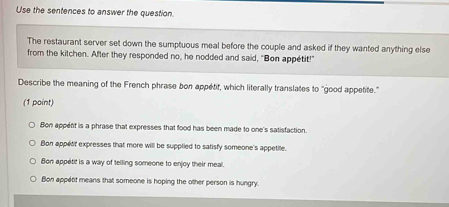 Use the sentences to answer the question.
The restaurant server set down the sumptuous meal before the couple and asked if they wanted anything else
from the kitchen. After they responded no, he nodded and said, “Bon appétit!”
Describe the meaning of the French phrase bon appétit, which literally translates to “good appetite.”
(1 point)
Bon appétit is a phrase that expresses that food has been made to one's satisfaction.
Bon appétit expresses that more will be supplied to satisfy someone's appetite.
Bon appétit is a way of telling someone to enjoy their meal.
Bon appétit means that someone is hoping the other person is hungry.