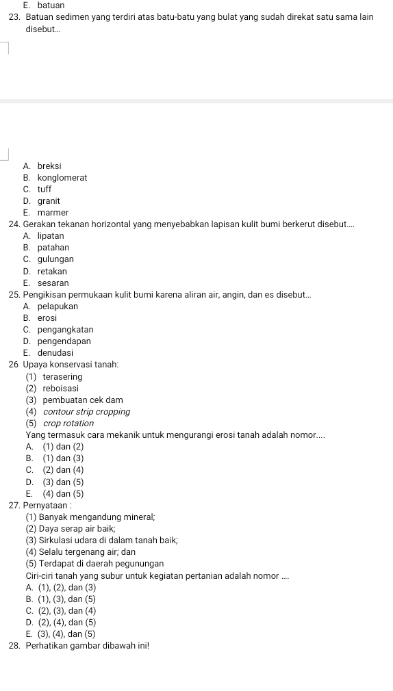 E. batuan
23. Batuan sedimen yang terdiri atas batu-batu yang bulat yang sudah direkat satu sama lain
disebut...
A. breksi
B. konglomerat
C. tuff
D. granit
E. marmer
24. Gerakan tekanan horizontal yang menyebabkan lapisan kulit bumi berkerut disebut....
A. lipatan
B. patahan
C. gulungan
D. retakan
E. sesaran
25. Pengikisan permukaan kulit bumi karena aliran air, angin, dan es disebut...
A. pelapukan
B. erosi
C. pengangkatan
D. pengendapan
E. denudasi
26 Upaya konservasi tanah:
(1) terasering
(2) reboisasi
(3) pembuatan cek dam
(4) contour strip cropping
(5) crop rotation
Yang termasuk cara mekanik untuk mengurangi erosi tanah adalah nomor....
A. (1) dan (2)
B. (1) dan (3)
C. (2) dan (4)
D. (3) dan (5)
E. (4) dan (5)
27. Pernyataan :
(1) Banyak mengandung mineral;
(2) Daya serap air baik;
(3) Sirkulasi udara di dalam tanah baik;
(4) Selalu tergenang air; dan
(5) Terdapat di daerah pegunungan
Ciri-ciri tanah yang subur untuk kegiatan pertanian adalah nomor ....
A. (1), (2), dan (3)
B. (1), (3), dan (5)
C. (2), (3), dan (4)
D. (2), (4), dan (5)
E. (3), (4), dan (5)
28. Perhatikan gambar dibawah ini!