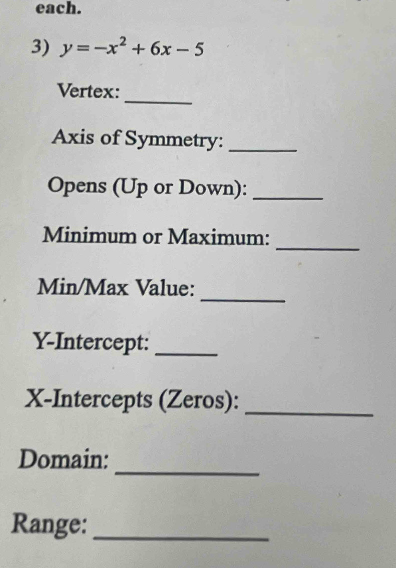 each. 
3) y=-x^2+6x-5
_ 
Vertex: 
Axis of Symmetry:_ 
Opens (Up or Down):_ 
_ 
Minimum or Maximum: 
_ 
Min/Max Value: 
Y-Intercept:_ 
X-Intercepts (Zeros):_ 
_ 
Domain: 
Range:_