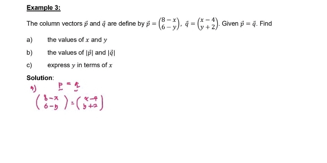 Example 3: 
The column vectors vector p and vector q are define by vector p=beginpmatrix 8-x 6-yendpmatrix , vector q=beginpmatrix x-4 y+2endpmatrix. Given vector p=vector q. Find 
a) the values of x and y
b) the values of |vector p| and beginvmatrix vector qendvmatrix
c) express y in terms of x
Solution: