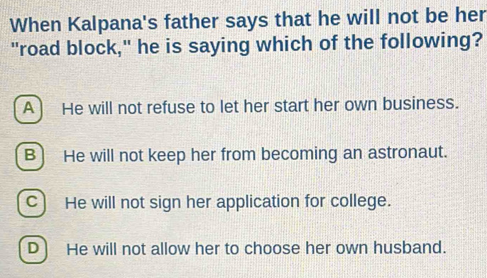 When Kalpana's father says that he will not be her
"road block," he is saying which of the following?
A ) He will not refuse to let her start her own business.
B) He will not keep her from becoming an astronaut.
C) He will not sign her application for college.
D) He will not allow her to choose her own husband.