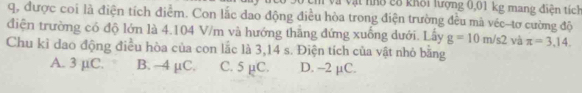 vật nhổ c8 khôi lượng 0,01 kg mang điện tích
q, được coi là điện tích điểm. Con lắc dao động điều hòa trong điện trường đều mà véc-tơ cường độ
điện trường có độ lớn là 4.104 V/m và hướng thắng đứng xuống dưới. Lấy g=10m/s2 và π =3.14. 
Chu kỉ dao động điều hòa của con lắc là 3,14 s. Điện tích của vật nhỏ bằng
A. 3 µC. B. —4 µC. C. 5 µC. D. -2 µC.