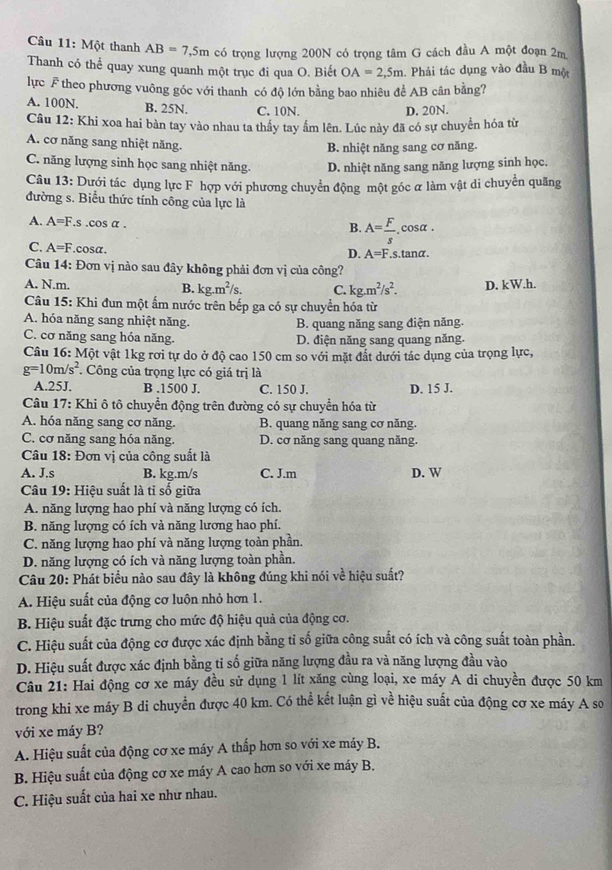 Một thanh AB=7,5m có trọng lượng 200N có trọng tâm G cách đầu A một đoạn 2m
Thanh có thể quay xung quanh một trục đi qua O. Biết OA=2,5m 1. Phải tác dụng vào đầu B một
lực F theo phương vuông góc với thanh có độ lớn bằng bao nhiêu để AB cân bằng?
A. 100N. B. 25N. C. 10N. D. 20N.
Câu 12: Khi xoa hai bàn tay vào nhau ta thấy tay ấm lên. Lúc này đã có sự chuyển hóa từ
A. cơ năng sang nhiệt năng.
B. nhiệt năng sang cơ năng.
C. năng lượng sinh học sang nhiệt năng. D. nhiệt năng sang năng lượng sinh học.
Câu 13: Dưới tác dụng lực F hợp với phương chuyển động một góc ữ làm vật di chuyển quãng
đường s. Biểu thức tính công của lực là
A. A=F.s .cos α .
B. A= F/s .cos alpha .
C. A=F.cosα.
D. A=F.s.tan alpha .
Câu 14: Đơn vị nào sau đây không phải đơn vị của công?
A. N.m. D. kW.h.
B. kg.m^2/s. C. kg.m^2/s^2.
Câu 15: Khi đun một ấm nước trên bếp ga có sự chuyển hóa từ
A. hóa năng sang nhiệt năng. B. quang năng sang điện năng.
C. cơ năng sang hóa năng. D. điện năng sang quang năng.
Câu 16:Mhat Qt vật 1kg rơi tự do ở độ cao 150 cm so với mặt đất dưới tác dụng của trọng lực,
g=10m/s^2 *. Công của trọng lực có giá trị là
A.25J. B .1500 J. C. 150 J. D. 15 J.
Câu 17: Khi ô tô chuyển động trên đường có sự chuyển hóa từ
A. hóa năng sang cơ năng. B. quang năng sang cơ năng.
C. cơ năng sang hóa năng. D. cơ năng sang quang năng.
Câu 18: Đơn vị của công suất là
A. J.s B. kg.m/s C. J.m D. W
Câu 19: Hiệu suất là tỉ số giữa
A. năng lượng hao phí và năng lượng có ích.
B. năng lượng có ích và năng lương hao phí.
C. năng lượng hao phí và năng lượng toàn phần.
D. năng lượng có ích và năng lượng toàn phần.
Câu 20: Phát biểu nào sau đây là không đúng khi nói về hiệu suất?
A. Hiệu suất của động cơ luôn nhỏ hơn 1.
B. Hiệu suất đặc trưng cho mức độ hiệu quả của động cơ.
C. Hiệu suất của động cơ được xác định bằng tỉ số giữa công suất có ích và công suất toàn phần.
D. Hiệu suất được xác định bằng tỉ số giữa năng lượng đầu ra và năng lượng đầu vào
Câu 21: Hai động cơ xe máy đều sử dụng 1 lít xăng cùng loại, xe máy A di chuyền được 50 km
trong khi xe máy B di chuyển được 40 km. Có thể kết luận gì về hiệu suất của động cơ xe máy A so
với xe máy B?
A. Hiệu suất của động cơ xe máy A thấp hơn so với xe máy B.
B. Hiệu suất của động cơ xe máy A cao hơn so với xe máy B.
C. Hiệu suất của hai xe như nhau.