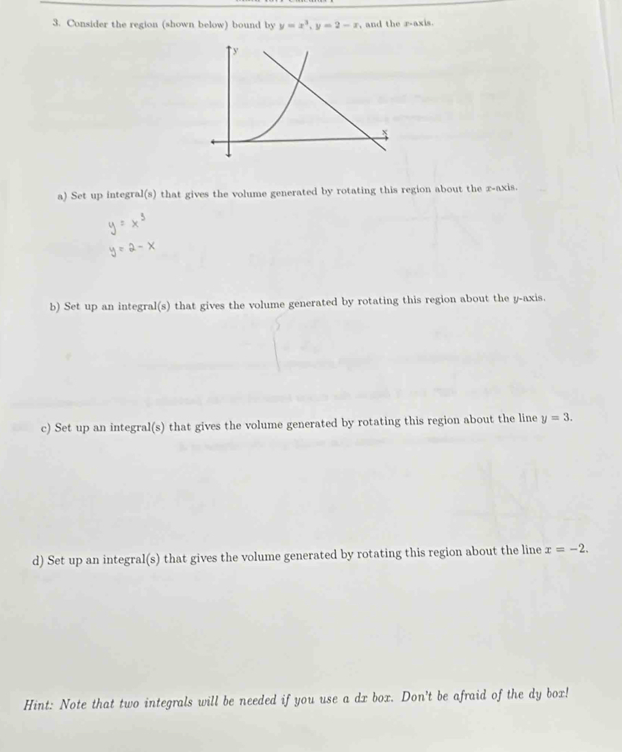 Consider the region (shown below) bound by y=x^3, y=2-x , and the r -axis.
y

a) Set up integral(s) that gives the volume generated by rotating this region about the x-axis.
b) Set up an integral(s) that gives the volume generated by rotating this region about the y-axis.
c) Set up an integral(s) that gives the volume generated by rotating this region about the line y=3. 
d) Set up an integral(s) that gives the volume generated by rotating this region about the line x=-2. 
Hint: Note that two integrals will be needed if you use a dx box. Don't be afraid of the dy box!
